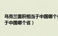 乌克兰面积相当于中国哪个省辽宁省面积（乌克兰面积相当于中国哪个省）