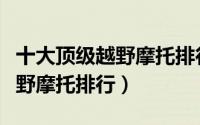 十大顶级越野摩托排行榜前十名（十大顶级越野摩托排行）