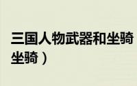 三国人物武器和坐骑（三国时期各人物的武器坐骑）