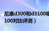 尼康d300和d3100哪个好（尼康d3000与d3100对比评测）
