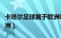 卡塔尔足球属于欧洲吗（卡塔尔足球属于哪个洲）