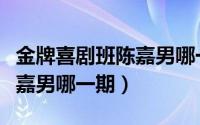 金牌喜剧班陈嘉男哪一期出场（金牌喜剧班陈嘉男哪一期）