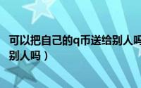 可以把自己的q币送给别人吗安全吗（可以把自己的q币送给别人吗）