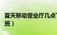 夏天移动营业厅几点下班（移动营业厅几点下班）