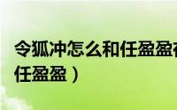 令狐冲怎么和任盈盈在一起的（令狐冲有多爱任盈盈）