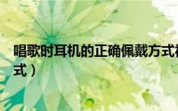 唱歌时耳机的正确佩戴方式视频（唱歌时耳机的正确佩戴方式）