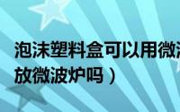 泡沫塑料盒可以用微波炉加热么（泡沫盒可以放微波炉吗）