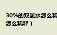 30%的双氧水怎么稀释到10%（30的双氧水怎么稀释）