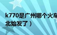 k770是广州哪个火车站（k770怎么变成广州北始发了）