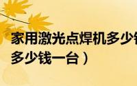 家用激光点焊机多少钱一台（家用激光电焊机多少钱一台）