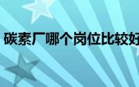 碳素厂哪个岗位比较好（碳素厂是做什么的）