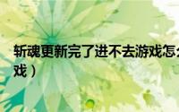 斩魂更新完了进不去游戏怎么回事（斩魂更新完了进不去游戏）