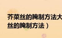 芥菜丝的腌制方法大全怎么腌制（10种芥菜丝的腌制方法）