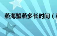 蒸海蟹蒸多长时间（蒸海蟹多长时间最好）