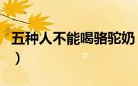 五种人不能喝骆驼奶（驼大大驼奶粉是真的吗）