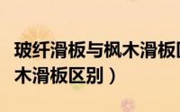 玻纤滑板与枫木滑板区别在哪（玻纤滑板与枫木滑板区别）