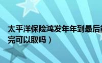 太平洋保险鸿发年年到最后能拿多少钱（太平洋鸿发年年交完可以取吗）