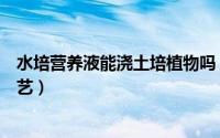 水培营养液能浇土培植物吗（水培植物营养液可以浇花吗园艺）