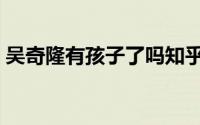 吴奇隆有孩子了吗知乎（吴奇隆有孩子了吗）