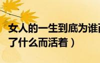 女人的一生到底为谁而活（女人一生到底是为了什么而活着）