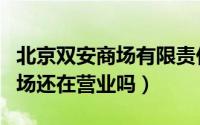 北京双安商场有限责任公司电话（北京双安商场还在营业吗）