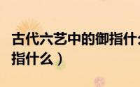 古代六艺中的御指什么意思（古代六艺中的御指什么）