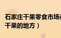 石家庄干果零食市场在哪（石家庄哪里有批发干果的地方）