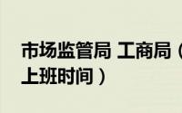 市场监管局 工商局（工商局市场监督管理局上班时间）