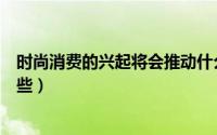 时尚消费的兴起将会推动什么产业的发展（时尚消费品有哪些）