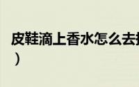 皮鞋滴上香水怎么去掉（香牌皮鞋怎么去香味）