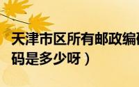 天津市区所有邮政编码（天津市各区的邮政编码是多少呀）