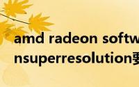 amd radeon software需要启动吗（radeonsuperresolution要开吗）