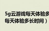 5g云游戏每天体验多长时间一次（5G云游戏每天体验多长时间）