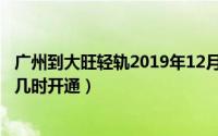 广州到大旺轻轨2019年12月7日时刻表（广州至大旺的轻轨几时开通）