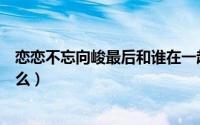 恋恋不忘向峻最后和谁在一起（恋恋不忘向峻最后结局是什么）