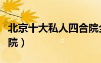 北京十大私人四合院全景（北京十大私人四合院）