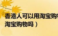 香港人可以用淘宝购物吗现在（香港人可以用淘宝购物吗）