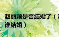 赵丽颖是否结婚了（赵丽颖结过几次婚分别跟谁结婚）