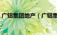 广铝集团地产（广铝集团有限公司是国企吗）