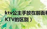 ktv公主手放在前面和后面的区别（练歌房和KTV的区别）