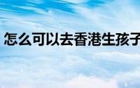 怎么可以去香港生孩子（如何去香港生孩子）