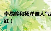 李易峰和杨洋谁人气高（李易峰和杨洋谁比较红）