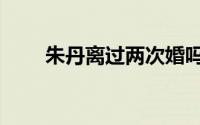 朱丹离过两次婚吗（朱丹离婚几次）
