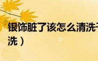 银饰脏了该怎么清洗干净（银饰脏了该怎么清洗）