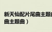 新天仙配片尾曲主题曲叫什么（新天仙配片尾曲主题曲）