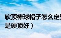 软顶棒球帽子怎么定型（男生棒球帽软顶好还是硬顶好）