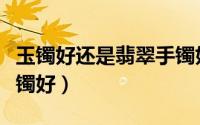 玉镯好还是翡翠手镯好（玉手镯好还是翡翠手镯好）
