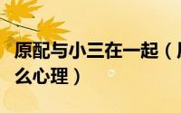 原配与小三在一起（原配和小三和平共处是什么心理）