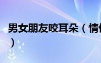 男女朋友咬耳朵（情侣之间咬耳朵是什么意思）