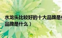 水龙头比较好的十大品牌是什么牌子（水龙头比较好的十大品牌是什么）